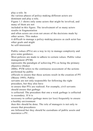 play a role. In
the various phases of policy-making different actors are
dominant and play a role.
Figure 1.1 shows only some actors that might be involved, and
many of them are not
included in this figure. The involvement of so many actors
results in fragmentation
and often actors are even not aware of the decisions made by
other actors. This makes
it difficult to manage a policy-making process as each actor has
other goals and might
be self-interested.
Public values (PVs) are a way to try to manage complexity and
give some guidance.
Most policies are made to adhere to certain values. Public value
management (PVM)
represents the paradigm of achieving PVs as being the primary
objective (Stoker
2006). PVM refers to the continuous assessment of the actions
performed by public
officials to ensure that these actions result in the creation of PV
(Moore 1995). Public
servants are not only responsible for following the right
procedure, but they also have
to ensure that PVs are realized. For example, civil servants
should ensure that garbage
is collected. The procedure that one a week garbage is collected
is secondary. If it is
necessary to collect garbage more (or less) frequently to ensure
a healthy environment
then this should be done. The role of managers is not only to
ensure that procedures
are followed but they should be custodians of public assets and
maximize a PV.
 