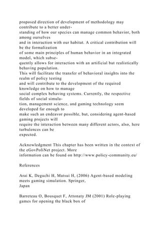 proposed direction of development of methodology may
contribute to a better under-
standing of how our species can manage common behavior, both
among ourselves
and in interaction with our habitat. A critical contribution will
be the formalization
of some main principles of human behavior in an integrated
model, which subse-
quently allows for interaction with an artificial but realistically
behaving population.
This will facilitate the transfer of behavioral insights into the
realm of policy testing
and will contribute to the development of the required
knowledge on how to manage
social complex behaving systems. Currently, the respective
fields of social simula-
tion, management science, and gaming technology seem
developed far enough to
make such an endeavor possible, but, considering agent-based
gaming projects will
require the interaction between many different actors, also, here
turbulences can be
expected.
Acknowledgment This chapter has been written in the context of
the eGovPoliNet project. More
information can be found on http://www.policy-community.eu/
References
Arai K, Deguchi H, Matsui H, (2006) Agent-based modeling
meets gaming simulation. Springer,
Japan
Barreteau O, Bousquet F, Attonaty JM (2001) Role-playing
games for opening the black box of
 
