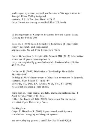 multi-agent systems: method and lessons of its application to
Senegal River Valley irrigated
systems. J Artif Soc Soc Simul 4(2):12
(http://www.soc.surrey.ac.uk/JASSS/4/2/5.html)
13 Management of Complex Systems: Toward Agent-Based
Gaming for Policy 303
Bass BM (1990) Bass & Stogdill’s handbook of leadership:
theory, research, and managerial
applications, 3rd ed. Free Press, New York
Bravo G, Vallino E, Cerutti AK, Pairotti MB (2013) Alternative
scenarios of green consumption in
Italy: an empirically grounded model. Environ Model Softw
47:225–234
Collinson D (2005) Dialectics of leadership. Hum Relat
58:1419–1442.
Endsley (1995) Measurement of situation awareness in dynamic
systems. Hum Factor 37(1):65–84.
Edwards, BD, Day, EA, Arthur, W Jr, Bell, ST (2006)
Relationships among team ability
composition, team mental models, and team performance. J
Appl Psychol 91(3):727–736.
Gilbert N, Troitzsch KG (2005) Simulation for the social
scientist. Open University Press,
Buckingham.
Guyot P, Honiden S (2006) Agent-based participatory
simulations: merging multi-agent systems
and role-playing games. J Artif Soc Soc Simul 9(4):8.
 