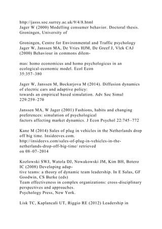 http://jasss.soc.surrey.ac.uk/9/4/8.html
Jager W (2000) Modelling consumer behavior. Doctoral thesis.
Groningen, University of
Groningen, Centre for Environmental and Traffic psychology
Jager W, Janssen MA, De Vries HJM, De Greef J, Vlek CAJ
(2000) Behaviour in commons dilem-
mas: homo economicus and homo psychologicus in an
ecological-economic model. Ecol Econ
35:357–380
Jager W, Janssen M, Bockarjova M (2014). Diffusion dynamics
of electric cars and adaptive policy:
towards an empirical based simulation. Adv Soc Simul
229:259–270
Janssen MA, W Jager (2001) Fashions, habits and changing
preferences: simulation of psychological
factors affecting market dynamics. J Econ Psychol 22:745–772
Kane M (2014) Sales of plug in vehicles in the Netherlands drop
off big time. Insideeves.com.
http://insideevs.com/sales-of-plug-in-vehicles-in-the-
netherlands-drop-off-big-time/ retrieved
on 08–07–2014
Kozlowski SWJ, Watola DJ, Nowakowski JM, Kim BH, Botero
IC (2008) Developing adap-
tive teams: a theory of dynamic team leadership. In E Salas, GF
Goodwin, CS Burke (eds)
Team effectiveness in complex organizations: cross-disciplinary
perspectives and approaches.
Psychology Press, New York.
Lisk TC, Kaplancali UT, Riggio RE (2012) Leadership in
 