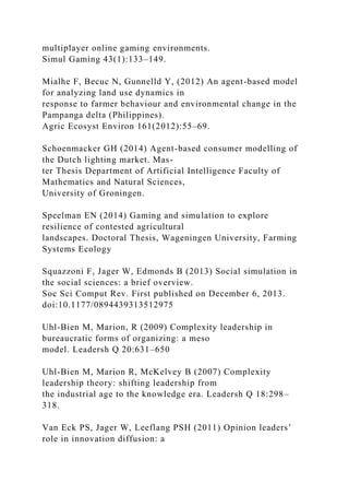 multiplayer online gaming environments.
Simul Gaming 43(1):133–149.
Mialhe F, Becuc N, Gunnelld Y, (2012) An agent-based model
for analyzing land use dynamics in
response to farmer behaviour and environmental change in the
Pampanga delta (Philippines).
Agric Ecosyst Environ 161(2012):55–69.
Schoenmacker GH (2014) Agent-based consumer modelling of
the Dutch lighting market. Mas-
ter Thesis Department of Artificial Intelligence Faculty of
Mathematics and Natural Sciences,
University of Groningen.
Speelman EN (2014) Gaming and simulation to explore
resilience of contested agricultural
landscapes. Doctoral Thesis, Wageningen University, Farming
Systems Ecology
Squazzoni F, Jager W, Edmonds B (2013) Social simulation in
the social sciences: a brief overview.
Soc Sci Comput Rev. First published on December 6, 2013.
doi:10.1177/0894439313512975
Uhl-Bien M, Marion, R (2009) Complexity leadership in
bureaucratic forms of organizing: a meso
model. Leadersh Q 20:631–650
Uhl-Bien M, Marion R, McKelvey B (2007) Complexity
leadership theory: shifting leadership from
the industrial age to the knowledge era. Leadersh Q 18:298–
318.
Van Eck PS, Jager W, Leeflang PSH (2011) Opinion leaders’
role in innovation diffusion: a
 