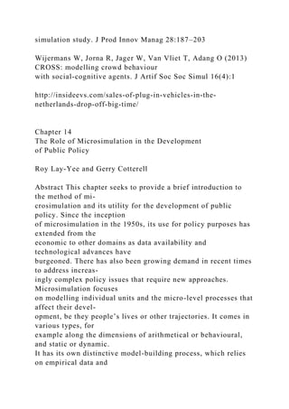 simulation study. J Prod Innov Manag 28:187–203
Wijermans W, Jorna R, Jager W, Van Vliet T, Adang O (2013)
CROSS: modelling crowd behaviour
with social-cognitive agents. J Artif Soc Soc Simul 16(4):1
http://insideevs.com/sales-of-plug-in-vehicles-in-the-
netherlands-drop-off-big-time/
Chapter 14
The Role of Microsimulation in the Development
of Public Policy
Roy Lay-Yee and Gerry Cotterell
Abstract This chapter seeks to provide a brief introduction to
the method of mi-
crosimulation and its utility for the development of public
policy. Since the inception
of microsimulation in the 1950s, its use for policy purposes has
extended from the
economic to other domains as data availability and
technological advances have
burgeoned. There has also been growing demand in recent times
to address increas-
ingly complex policy issues that require new approaches.
Microsimulation focuses
on modelling individual units and the micro-level processes that
affect their devel-
opment, be they people’s lives or other trajectories. It comes in
various types, for
example along the dimensions of arithmetical or behavioural,
and static or dynamic.
It has its own distinctive model-building process, which relies
on empirical data and
 