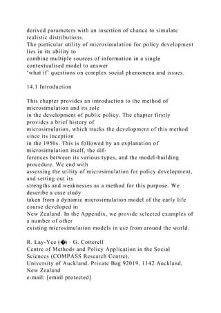 derived parameters with an insertion of chance to simulate
realistic distributions.
The particular utility of microsimulation for policy development
lies in its ability to
combine multiple sources of information in a single
contextualised model to answer
‘what if’ questions on complex social phenomena and issues.
14.1 Introduction
This chapter provides an introduction to the method of
microsimulation and its role
in the development of public policy. The chapter firstly
provides a brief history of
microsimulation, which tracks the development of this method
since its inception
in the 1950s. This is followed by an explanation of
microsimulation itself, the dif-
ferences between its various types, and the model-building
procedure. We end with
assessing the utility of microsimulation for policy development,
and setting out its
strengths and weaknesses as a method for this purpose. We
describe a case study
taken from a dynamic microsimulation model of the early life
course developed in
New Zealand. In the Appendix, we provide selected examples of
a number of other
existing microsimulation models in use from around the world.
R. Lay-Yee (�) · G. Cotterell
Centre of Methods and Policy Application in the Social
Sciences (COMPASS Research Centre),
University of Auckland, Private Bag 92019, 1142 Auckland,
New Zealand
e-mail: [email protected]
 