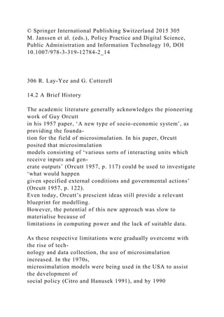 © Springer International Publishing Switzerland 2015 305
M. Janssen et al. (eds.), Policy Practice and Digital Science,
Public Administration and Information Technology 10, DOI
10.1007/978-3-319-12784-2_14
306 R. Lay-Yee and G. Cotterell
14.2 A Brief History
The academic literature generally acknowledges the pioneering
work of Guy Orcutt
in his 1957 paper, ‘A new type of socio-economic system’, as
providing the founda-
tion for the field of microsimulation. In his paper, Orcutt
posited that microsimulation
models consisting of ‘various sorts of interacting units which
receive inputs and gen-
erate outputs’ (Orcutt 1957, p. 117) could be used to investigate
‘what would happen
given specified external conditions and governmental actions’
(Orcutt 1957, p. 122).
Even today, Orcutt’s prescient ideas still provide a relevant
blueprint for modelling.
However, the potential of this new approach was slow to
materialise because of
limitations in computing power and the lack of suitable data.
As these respective limitations were gradually overcome with
the rise of tech-
nology and data collection, the use of microsimulation
increased. In the 1970s,
microsimulation models were being used in the USA to assist
the development of
social policy (Citro and Hanusek 1991), and by 1990
 