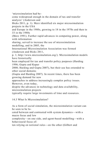‘microsimulation had be-
come widespread enough in the domain of tax and transfer
analysis’ (Anderson and
Hicks 2011, p. 1). Merz identified six major microsimulation
projects in the USA
and Europe in the 1980s, growing to 18 in the 1970s and then to
33 in the 1980s
(Merz 1991). Further rapid advances in computing power, along
with information
sharing, served to increase the use of microsimulation
modelling, and in 2005, the
International Microsimulation Association was formed
(Anderson and Hicks 2011,
p. 1; http://www.microsimulation.org/). Microsimulation models
have historically
been employed for tax and transfer policy purposes (Harding
1996; Gupta and Kapur
2000; Harding and Gupta 2007), but their use has extended to
other social domains
(Gupta and Harding 2007). In recent times, there has been
growing demand for new
approaches to address increasingly complex policy issues.
However, even today,
despite the advances in technology and data availability,
microsimulation projects
typically require large investments of time and resources.
14.3 What Is Microsimulation?
As a form of social simulation, the microsimulation variant can
be seen to be lo-
cated between and contrasted with system dynamics—with a
macro focus and low
complexity—on one side, and agent-based modelling—with a
behavioural focus of-
ten relying on notional rules—on the other (Gilbert and
 