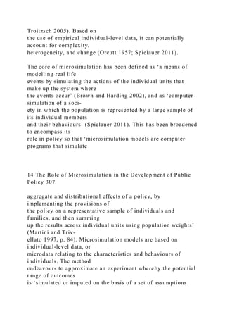 Troitzsch 2005). Based on
the use of empirical individual-level data, it can potentially
account for complexity,
heterogeneity, and change (Orcutt 1957; Spielauer 2011).
The core of microsimulation has been defined as ‘a means of
modelling real life
events by simulating the actions of the individual units that
make up the system where
the events occur’ (Brown and Harding 2002), and as ‘computer-
simulation of a soci-
ety in which the population is represented by a large sample of
its individual members
and their behaviours’ (Spielauer 2011). This has been broadened
to encompass its
role in policy so that ‘microsimulation models are computer
programs that simulate
14 The Role of Microsimulation in the Development of Public
Policy 307
aggregate and distributional effects of a policy, by
implementing the provisions of
the policy on a representative sample of individuals and
families, and then summing
up the results across individual units using population weights’
(Martini and Triv-
ellato 1997, p. 84). Microsimulation models are based on
individual-level data, or
microdata relating to the characteristics and behaviours of
individuals. The method
endeavours to approximate an experiment whereby the potential
range of outcomes
is ‘simulated or imputed on the basis of a set of assumptions
 