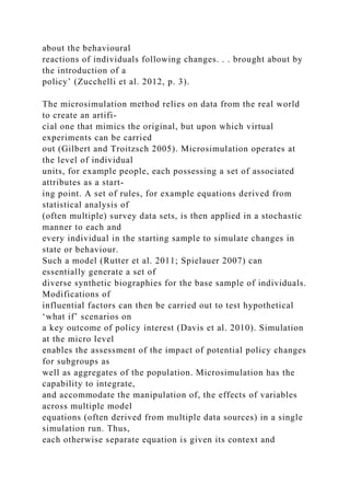 about the behavioural
reactions of individuals following changes. . . brought about by
the introduction of a
policy’ (Zucchelli et al. 2012, p. 3).
The microsimulation method relies on data from the real world
to create an artifi-
cial one that mimics the original, but upon which virtual
experiments can be carried
out (Gilbert and Troitzsch 2005). Microsimulation operates at
the level of individual
units, for example people, each possessing a set of associated
attributes as a start-
ing point. A set of rules, for example equations derived from
statistical analysis of
(often multiple) survey data sets, is then applied in a stochastic
manner to each and
every individual in the starting sample to simulate changes in
state or behaviour.
Such a model (Rutter et al. 2011; Spielauer 2007) can
essentially generate a set of
diverse synthetic biographies for the base sample of individuals.
Modifications of
influential factors can then be carried out to test hypothetical
‘what if’ scenarios on
a key outcome of policy interest (Davis et al. 2010). Simulation
at the micro level
enables the assessment of the impact of potential policy changes
for subgroups as
well as aggregates of the population. Microsimulation has the
capability to integrate,
and accommodate the manipulation of, the effects of variables
across multiple model
equations (often derived from multiple data sources) in a single
simulation run. Thus,
each otherwise separate equation is given its context and
 