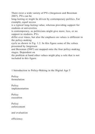 There exist a wide variety of PVs (Jørgensen and Bozeman
2007). PVs can be
long-lasting or might be driven by contemporary politics. For
example, equal access
is a typical long-lasting value, whereas providing support for
students at universities
is contemporary, as politicians might give more, less, or no
support to students. PVs
differ over times, but also the emphasis on values is different in
the policy-making
cycle as shown in Fig. 1.2. In this figure some of the values
presented by Jørgensen
and Bozeman (2007) are mapped onto the four policy-making
stages. Dependent on
the problem at hand other values might play a role that is not
included in this figure.
1 Introduction to Policy-Making in the Digital Age 5
Policy
formulation
Policy
implementation
Policy
execution
Policy
enforcement
and evaluation
efficiency
 