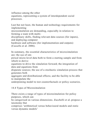 influence among the other
equations, representing a system of interdependent social
processes.
Last but not least, the human and technology requirements for
implementing
microsimulation are demanding, especially in relation to
forming a team with multi-
disciplinary skills, finding relevant data sources (for inputs),
and deploying computer
hardware and software (for implementation and outputs)
(Cassells et al. 2006).
In summary, the essential characteristics of microsimulation
are: the use of em-
pirical micro-level data both to form a starting sample and from
which to derive
equations to drive the simulation forward; the integration of
data and equations from
disparate sources; the use of a stochastic simulation process that
generates both
aggregate and distributional effects; and the facility to be able
to manipulate the
underpinning model to test counterfactuals or policy scenarios.
14.4 Types of Microsimulation
There exists a range of types of microsimulation for policy
purposes, which can
be categorised on various dimensions. Zucchelli et al. propose a
taxonomy that
comprises ‘arithmetical versus behavioural models and static
versus dynamic models’
 