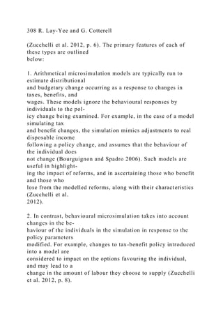 308 R. Lay-Yee and G. Cotterell
(Zucchelli et al. 2012, p. 6). The primary features of each of
these types are outlined
below:
1. Arithmetical microsimulation models are typically run to
estimate distributional
and budgetary change occurring as a response to changes in
taxes, benefits, and
wages. These models ignore the behavioural responses by
individuals to the pol-
icy change being examined. For example, in the case of a model
simulating tax
and benefit changes, the simulation mimics adjustments to real
disposable income
following a policy change, and assumes that the behaviour of
the individual does
not change (Bourguignon and Spadro 2006). Such models are
useful in highlight-
ing the impact of reforms, and in ascertaining those who benefit
and those who
lose from the modelled reforms, along with their characteristics
(Zucchelli et al.
2012).
2. In contrast, behavioural microsimulation takes into account
changes in the be-
haviour of the individuals in the simulation in response to the
policy parameters
modified. For example, changes to tax-benefit policy introduced
into a model are
considered to impact on the options favouring the individual,
and may lead to a
change in the amount of labour they choose to supply (Zucchelli
et al. 2012, p. 8).
 
