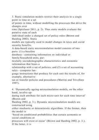 3. Static simulation models restrict their analysis to a single
point in time or a set
of points in time, without modelling the processes that drive the
changes over
time (Spielauer 2011, p. 2). Thus static models evaluate the
putative state of each
individual under a changed set of policy rules (Brown and
Harding 2002). Static
models are typically used to model changes in taxes and social
security benefits.
A data-based static microsimulation model consists of two
parts: (1) a baseline
database—containing information on individual or
family/household units, par-
ticularly sociodemographic characteristics and economic
information that bears a
relationship with a set of policies; and (2) a set of accounting
rules—computer lan-
guage instructions that produce for each unit the results of, for
example, alternative
tax or transfer policies and procedures (Martini and Trivellato
1997).
4. ‘Dynamically ageing microsimulation models, on the other
hand, involve up-
dating each attribute for each micro-unit for each time interval’
(Brown and
Harding 2002, p. 3.). Dynamic microsimulation models are
constructed using
either stochastic or deterministic algorithms. If the former, then
the model is
‘based on conditional probabilities that certain economic or
social conditions or
processes will exist or occur’ (Brown and Harding 2002, p. 3.).
If the latter, it is
 