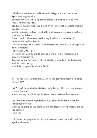 rule-based so that a condition will trigger a state or event.
Spielauer argues that
behaviours studied in dynamic microsimulation are of two
types: ‘behaviour that
produces events that take place over time such as demographic
events, for ex-
ample, marriage, divorce, death, and economic events such as
leaving the labour
force’, and ‘behaviour producing feedback reactions of
individuals and/or fami-
lies to changes in external circumstances, notably to changes in
public policies’
(Spielauer 2011, p. 4).
Distinctions can be made among dynamic microsimulation
models themselves
depending on the nature of the starting sample of individuals
and the process by
which it is aged (Spielauer 2011).
14 The Role of Microsimulation in the Development of Public
Policy 309
(a) Actual or synthetic starting sample, i.e. the starting sample
comes from an
actual survey, or it is synthesised from various data sources;
(b) Open or closed population, i.e. other individuals can be
introduced to the
starting sample as the simulation progresses, or membership of
the sample
is fixed;
(c) Cohort or population, i.e. a cross-sectional sample that is
aged and even-
 