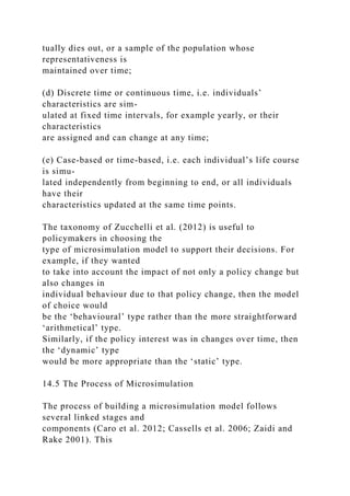 tually dies out, or a sample of the population whose
representativeness is
maintained over time;
(d) Discrete time or continuous time, i.e. individuals’
characteristics are sim-
ulated at fixed time intervals, for example yearly, or their
characteristics
are assigned and can change at any time;
(e) Case-based or time-based, i.e. each individual’s life course
is simu-
lated independently from beginning to end, or all individuals
have their
characteristics updated at the same time points.
The taxonomy of Zucchelli et al. (2012) is useful to
policymakers in choosing the
type of microsimulation model to support their decisions. For
example, if they wanted
to take into account the impact of not only a policy change but
also changes in
individual behaviour due to that policy change, then the model
of choice would
be the ‘behavioural’ type rather than the more straightforward
‘arithmetical’ type.
Similarly, if the policy interest was in changes over time, then
the ‘dynamic’ type
would be more appropriate than the ‘static’ type.
14.5 The Process of Microsimulation
The process of building a microsimulation model follows
several linked stages and
components (Caro et al. 2012; Cassells et al. 2006; Zaidi and
Rake 2001). This
 