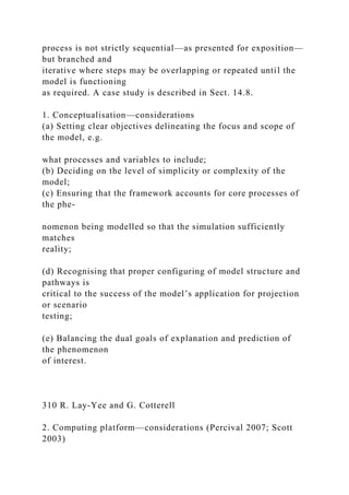 process is not strictly sequential—as presented for exposition—
but branched and
iterative where steps may be overlapping or repeated until the
model is functioning
as required. A case study is described in Sect. 14.8.
1. Conceptualisation—considerations
(a) Setting clear objectives delineating the focus and scope of
the model, e.g.
what processes and variables to include;
(b) Deciding on the level of simplicity or complexity of the
model;
(c) Ensuring that the framework accounts for core processes of
the phe-
nomenon being modelled so that the simulation sufficiently
matches
reality;
(d) Recognising that proper configuring of model structure and
pathways is
critical to the success of the model’s application for projection
or scenario
testing;
(e) Balancing the dual goals of explanation and prediction of
the phenomenon
of interest.
310 R. Lay-Yee and G. Cotterell
2. Computing platform—considerations (Percival 2007; Scott
2003)
 
