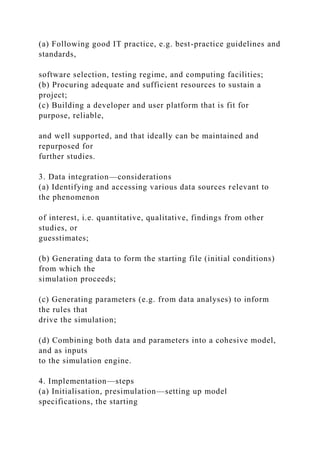 (a) Following good IT practice, e.g. best-practice guidelines and
standards,
software selection, testing regime, and computing facilities;
(b) Procuring adequate and sufficient resources to sustain a
project;
(c) Building a developer and user platform that is fit for
purpose, reliable,
and well supported, and that ideally can be maintained and
repurposed for
further studies.
3. Data integration—considerations
(a) Identifying and accessing various data sources relevant to
the phenomenon
of interest, i.e. quantitative, qualitative, findings from other
studies, or
guesstimates;
(b) Generating data to form the starting file (initial conditions)
from which the
simulation proceeds;
(c) Generating parameters (e.g. from data analyses) to inform
the rules that
drive the simulation;
(d) Combining both data and parameters into a cohesive model,
and as inputs
to the simulation engine.
4. Implementation—steps
(a) Initialisation, presimulation—setting up model
specifications, the starting
 