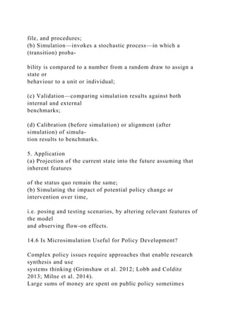 file, and procedures;
(b) Simulation—invokes a stochastic process—in which a
(transition) proba-
bility is compared to a number from a random draw to assign a
state or
behaviour to a unit or individual;
(c) Validation—comparing simulation results against both
internal and external
benchmarks;
(d) Calibration (before simulation) or alignment (after
simulation) of simula-
tion results to benchmarks.
5. Application
(a) Projection of the current state into the future assuming that
inherent features
of the status quo remain the same;
(b) Simulating the impact of potential policy change or
intervention over time,
i.e. posing and testing scenarios, by altering relevant features of
the model
and observing flow-on effects.
14.6 Is Microsimulation Useful for Policy Development?
Complex policy issues require approaches that enable research
synthesis and use
systems thinking (Grimshaw et al. 2012; Lobb and Colditz
2013; Milne et al. 2014).
Large sums of money are spent on public policy sometimes
 
