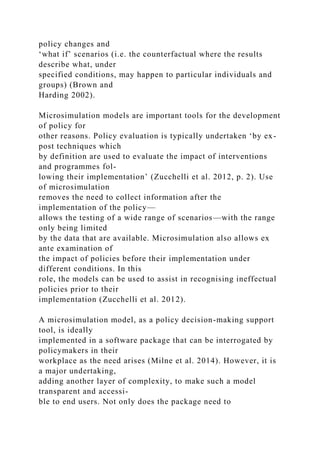 policy changes and
‘what if’ scenarios (i.e. the counterfactual where the results
describe what, under
specified conditions, may happen to particular individuals and
groups) (Brown and
Harding 2002).
Microsimulation models are important tools for the development
of policy for
other reasons. Policy evaluation is typically undertaken ‘by ex-
post techniques which
by definition are used to evaluate the impact of interventions
and programmes fol-
lowing their implementation’ (Zucchelli et al. 2012, p. 2). Use
of microsimulation
removes the need to collect information after the
implementation of the policy—
allows the testing of a wide range of scenarios—with the range
only being limited
by the data that are available. Microsimulation also allows ex
ante examination of
the impact of policies before their implementation under
different conditions. In this
role, the models can be used to assist in recognising ineffectual
policies prior to their
implementation (Zucchelli et al. 2012).
A microsimulation model, as a policy decision-making support
tool, is ideally
implemented in a software package that can be interrogated by
policymakers in their
workplace as the need arises (Milne et al. 2014). However, it is
a major undertaking,
adding another layer of complexity, to make such a model
transparent and accessi-
ble to end users. Not only does the package need to
 