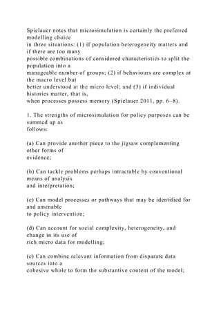 Spielauer notes that microsimulation is certainly the preferred
modelling choice
in three situations: (1) if population heterogeneity matters and
if there are too many
possible combinations of considered characteristics to split the
population into a
manageable number of groups; (2) if behaviours are complex at
the macro level but
better understood at the micro level; and (3) if individual
histories matter, that is,
when processes possess memory (Spielauer 2011, pp. 6–8).
1. The strengths of microsimulation for policy purposes can be
summed up as
follows:
(a) Can provide another piece to the jigsaw complementing
other forms of
evidence;
(b) Can tackle problems perhaps intractable by conventional
means of analysis
and interpretation;
(c) Can model processes or pathways that may be identified for
and amenable
to policy intervention;
(d) Can account for social complexity, heterogeneity, and
change in its use of
rich micro data for modelling;
(e) Can combine relevant information from disparate data
sources into a
cohesive whole to form the substantive content of the model;
 