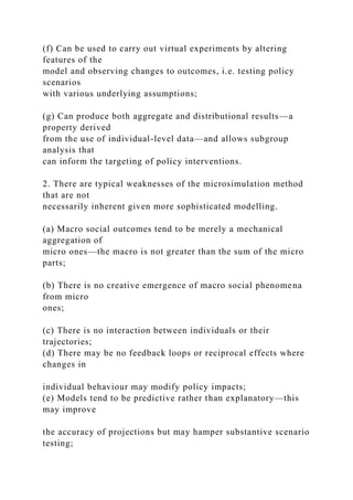 (f) Can be used to carry out virtual experiments by altering
features of the
model and observing changes to outcomes, i.e. testing policy
scenarios
with various underlying assumptions;
(g) Can produce both aggregate and distributional results—a
property derived
from the use of individual-level data—and allows subgroup
analysis that
can inform the targeting of policy interventions.
2. There are typical weaknesses of the microsimulation method
that are not
necessarily inherent given more sophisticated modelling.
(a) Macro social outcomes tend to be merely a mechanical
aggregation of
micro ones—the macro is not greater than the sum of the micro
parts;
(b) There is no creative emergence of macro social phenomena
from micro
ones;
(c) There is no interaction between individuals or their
trajectories;
(d) There may be no feedback loops or reciprocal effects where
changes in
individual behaviour may modify policy impacts;
(e) Models tend to be predictive rather than explanatory—this
may improve
the accuracy of projections but may hamper substantive scenario
testing;
 