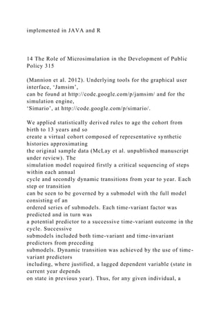 implemented in JAVA and R
14 The Role of Microsimulation in the Development of Public
Policy 315
(Mannion et al. 2012). Underlying tools for the graphical user
interface, ‘Jamsim’,
can be found at http://code.google.com/p/jamsim/ and for the
simulation engine,
‘Simario’, at http://code.google.com/p/simario/.
We applied statistically derived rules to age the cohort from
birth to 13 years and so
create a virtual cohort composed of representative synthetic
histories approximating
the original sample data (McLay et al. unpublished manuscript
under review). The
simulation model required firstly a critical sequencing of steps
within each annual
cycle and secondly dynamic transitions from year to year. Each
step or transition
can be seen to be governed by a submodel with the full model
consisting of an
ordered series of submodels. Each time-variant factor was
predicted and in turn was
a potential predictor to a successive time-variant outcome in the
cycle. Successive
submodels included both time-variant and time-invariant
predictors from preceding
submodels. Dynamic transition was achieved by the use of time-
variant predictors
including, where justified, a lagged dependent variable (state in
current year depends
on state in previous year). Thus, for any given individual, a
 