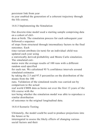 persistent link from year
to year enabled the generation of a coherent trajectory through
the life course.
14.8.3 Implementing the Simulation
Our discrete-time model used a starting sample comprising data
on a cohort of chil-
dren at birth. The simulation process for each subsequent year
followed a sequence
of steps from structural through intermediary factors to the final
outcomes. Each
time-variant attribute (in turn) for an individual child was
updated each year using
a statistically derived probability and Monte Carlo simulation.
The simulated esti-
mates were the average results of 100 runs with a different
random seed specified
for each run. We calculated 95 % confidence intervals around
simulated estimates
by taking the 2.5 and 97.5 percentiles on the distribution of the
means from the 100
runs. Validation of the simulated results was carried out by
comparison to the actual
real world CHDS data as borne out over the first 13 years of the
life course with the
test being whether the simulation model was able to reproduce a
similar distribution
of outcomes to the original longitudinal data.
14.8.4 Scenario Testing
Ultimately, the model could be used to produce projections into
the future or be
interrogated to assess the likely effects of changing various
social factors and their
 