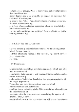 pattern across groups. What if there was a policy intervention
that could improve
family factors and what would be its impact on outcomes for
children? We attempted
to answer this ‘what if’question by testing various scenarios.
We used scenario testing
as a form of counterfactual reasoning where we simulated a
potential outcome by
varying relevant (single or multiple) factors of interest in the
starting sample, e.g.
316 R. Lay-Yee and G. Cotterell
aspects of family socioeconomic status, while holding other
initial factors constant,
and then observing change to the outcome, e.g. health service
use, compared to
baseline.
14.9 Conclusion
Microsimulation employs a systems approach, which can take
into account social
complexity, heterogeneity, and change. Microsimulation relies
on the availability
and quality of individual-level data that are representative of
the target population.
These data can come from various sources, which
microsimulation can potentially
combine into a cohesive whole. Microsimulation also relies on
the incorporation of
parameters for the core processes underlying the system of
interest. Thus, a virtual
(and realistic) world can be created, on which experiments can
 