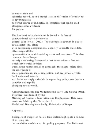 be undertaken and
scenarios tested. Such a model is a simplification of reality but
is nevertheless a
powerful source of indicative information that can be used
alongside other evidence
for policy.
The future of microsimulation is bound with that of
computational social science in
general (Conte et al. 2012). The exponential growth in digital
data availability, allied
with burgeoning computational capacity to handle these data,
offers unparalleled
opportunities to model social systems and processes. This also
comes with challenges
notably developing frameworks that better address features
which have typically been
weak in the microsimulation approach: the macro–micro link,
the emergence of
social phenomena, social interaction, and reciprocal effects.
Such enhanced models
will be increasingly valuable in supporting policy practice in a
complex and rapidly
changing social world.
Acknowledgements The Modelling the Early Life Course (MEL-
C) project was funded by the
Ministry of Business, Innovation and Employment. Data were
made available by the Christchurch
Health and Development Study, University of Otago.
Appendix
Examples of Usage for Policy This section highlights a number
of existing mi-
crosimulation models used for policy purposes. The list is not
 