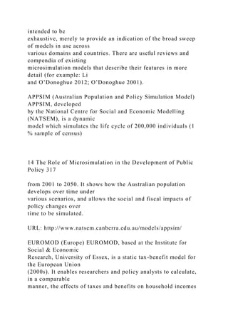 intended to be
exhaustive, merely to provide an indication of the broad sweep
of models in use across
various domains and countries. There are useful reviews and
compendia of existing
microsimulation models that describe their features in more
detail (for example: Li
and O’Donoghue 2012; O’Donoghue 2001).
APPSIM (Australian Population and Policy Simulation Model)
APPSIM, developed
by the National Centre for Social and Economic Modelling
(NATSEM), is a dynamic
model which simulates the life cycle of 200,000 individuals (1
% sample of census)
14 The Role of Microsimulation in the Development of Public
Policy 317
from 2001 to 2050. It shows how the Australian population
develops over time under
various scenarios, and allows the social and fiscal impacts of
policy changes over
time to be simulated.
URL: http://www.natsem.canberra.edu.au/models/appsim/
EUROMOD (Europe) EUROMOD, based at the Institute for
Social & Economic
Research, University of Essex, is a static tax-benefit model for
the European Union
(2000s). It enables researchers and policy analysts to calculate,
in a comparable
manner, the effects of taxes and benefits on household incomes
 