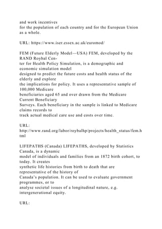 and work incentives
for the population of each country and for the European Union
as a whole.
URL: https://www.iser.essex.ac.uk/euromod/
FEM (Future Elderly Model—USA) FEM, developed by the
RAND Roybal Cen-
ter for Health Policy Simulation, is a demographic and
economic simulation model
designed to predict the future costs and health status of the
elderly and explore
the implications for policy. It uses a representative sample of
100,000 Medicare
beneficiaries aged 65 and over drawn from the Medicare
Current Beneficiary
Surveys. Each beneficiary in the sample is linked to Medicare
claims records to
track actual medical care use and costs over time.
URL:
http://www.rand.org/labor/roybalhp/projects/health_status/fem.h
tml
LIFEPATHS (Canada) LIFEPATHS, developed by Statistics
Canada, is a dynamic
model of individuals and families from an 1872 birth cohort, to
today. It creates
synthetic life histories from birth to death that are
representative of the history of
Canada’s population. It can be used to evaluate government
programmes, or to
analyse societal issues of a longitudinal nature, e.g.
intergenerational equity.
URL:
 