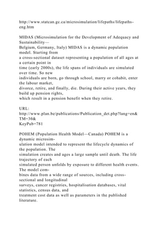 http://www.statcan.gc.ca/microsimulation/lifepaths/lifepaths-
eng.htm
MIDAS (Microsimulation for the Development of Adequacy and
Sustainability—
Belgium, Germany, Italy) MIDAS is a dynamic population
model. Starting from
a cross-sectional dataset representing a population of all ages at
a certain point in
time (early 2000s), the life spans of individuals are simulated
over time. So new
individuals are born, go through school, marry or cohabit, enter
the labour market,
divorce, retire, and finally, die. During their active years, they
build up pension rights,
which result in a pension benefit when they retire.
URL:
http://www.plan.be/publications/Publication_det.php?lang=en&
TM=30&
KeyPub=781
POHEM (Population Health Model—Canada) POHEM is a
dynamic microsim-
ulation model intended to represent the lifecycle dynamics of
the population. The
simulation creates and ages a large sample until death. The life
trajectory of each
simulated person unfolds by exposure to different health events.
The model com-
bines data from a wide range of sources, including cross-
sectional and longitudinal
surveys, cancer registries, hospitalisation databases, vital
statistics, census data, and
treatment cost data as well as parameters in the published
literature.
 
