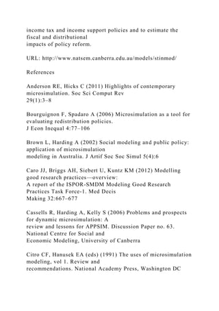 income tax and income support policies and to estimate the
fiscal and distributional
impacts of policy reform.
URL: http://www.natsem.canberra.edu.au/models/stinmod/
References
Anderson RE, Hicks C (2011) Highlights of contemporary
microsimulation. Soc Sci Comput Rev
29(1):3–8
Bourguignon F, Spadaro A (2006) Microsimulation as a tool for
evaluating redistribution policies.
J Econ Inequal 4:77–106
Brown L, Harding A (2002) Social modeling and public policy:
application of microsimulation
modeling in Australia. J Artif Soc Soc Simul 5(4):6
Caro JJ, Briggs AH, Siebert U, Kuntz KM (2012) Modelling
good research practices—overview:
A report of the ISPOR-SMDM Modeling Good Research
Practices Task Force-1. Med Decis
Making 32:667–677
Cassells R, Harding A, Kelly S (2006) Problems and prospects
for dynamic microsimulation: A
review and lessons for APPSIM. Discussion Paper no. 63.
National Centre for Social and
Economic Modeling, University of Canberra
Citro CF, Hanusek EA (eds) (1991) The uses of microsimulation
modeling, vol 1. Review and
recommendations. National Academy Press, Washington DC
 