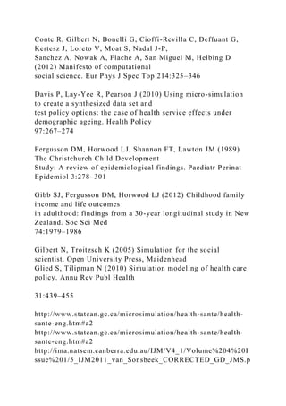 Conte R, Gilbert N, Bonelli G, Cioffi-Revilla C, Deffuant G,
Kertesz J, Loreto V, Moat S, Nadal J-P,
Sanchez A, Nowak A, Flache A, San Miguel M, Helbing D
(2012) Manifesto of computational
social science. Eur Phys J Spec Top 214:325–346
Davis P, Lay-Yee R, Pearson J (2010) Using micro-simulation
to create a synthesized data set and
test policy options: the case of health service effects under
demographic ageing. Health Policy
97:267–274
Fergusson DM, Horwood LJ, Shannon FT, Lawton JM (1989)
The Christchurch Child Development
Study: A review of epidemiological findings. Paediatr Perinat
Epidemiol 3:278–301
Gibb SJ, Fergusson DM, Horwood LJ (2012) Childhood family
income and life outcomes
in adulthood: findings from a 30-year longitudinal study in New
Zealand. Soc Sci Med
74:1979–1986
Gilbert N, Troitzsch K (2005) Simulation for the social
scientist. Open University Press, Maidenhead
Glied S, Tilipman N (2010) Simulation modeling of health care
policy. Annu Rev Publ Health
31:439–455
http://www.statcan.gc.ca/microsimulation/health-sante/health-
sante-eng.htm#a2
http://www.statcan.gc.ca/microsimulation/health-sante/health-
sante-eng.htm#a2
http://ima.natsem.canberra.edu.au/IJM/V4_1/Volume%204%20I
ssue%201/5_IJM2011_van_Sonsbeek_CORRECTED_GD_JMS.p
 