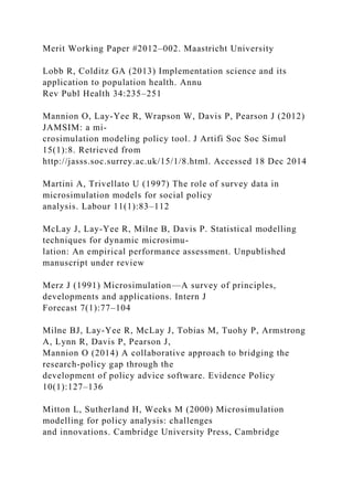 Merit Working Paper #2012–002. Maastricht University
Lobb R, Colditz GA (2013) Implementation science and its
application to population health. Annu
Rev Publ Health 34:235–251
Mannion O, Lay-Yee R, Wrapson W, Davis P, Pearson J (2012)
JAMSIM: a mi-
crosimulation modeling policy tool. J Artifi Soc Soc Simul
15(1):8. Retrieved from
http://jasss.soc.surrey.ac.uk/15/1/8.html. Accessed 18 Dec 2014
Martini A, Trivellato U (1997) The role of survey data in
microsimulation models for social policy
analysis. Labour 11(1):83–112
McLay J, Lay-Yee R, Milne B, Davis P. Statistical modelling
techniques for dynamic microsimu-
lation: An empirical performance assessment. Unpublished
manuscript under review
Merz J (1991) Microsimulation—A survey of principles,
developments and applications. Intern J
Forecast 7(1):77–104
Milne BJ, Lay-Yee R, McLay J, Tobias M, Tuohy P, Armstrong
A, Lynn R, Davis P, Pearson J,
Mannion O (2014) A collaborative approach to bridging the
research-policy gap through the
development of policy advice software. Evidence Policy
10(1):127–136
Mitton L, Sutherland H, Weeks M (2000) Microsimulation
modelling for policy analysis: challenges
and innovations. Cambridge University Press, Cambridge
 
