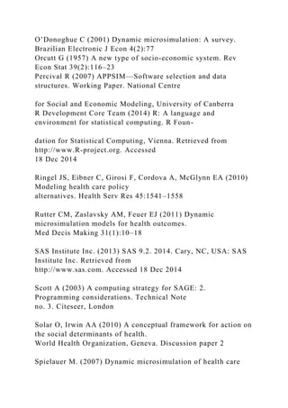 O’Donoghue C (2001) Dynamic microsimulation: A survey.
Brazilian Electronic J Econ 4(2):77
Orcutt G (1957) A new type of socio-economic system. Rev
Econ Stat 39(2):116–23
Percival R (2007) APPSIM—Software selection and data
structures. Working Paper. National Centre
for Social and Economic Modeling, University of Canberra
R Development Core Team (2014) R: A language and
environment for statistical computing. R Foun-
dation for Statistical Computing, Vienna. Retrieved from
http://www.R-project.org. Accessed
18 Dec 2014
Ringel JS, Eibner C, Girosi F, Cordova A, McGlynn EA (2010)
Modeling health care policy
alternatives. Health Serv Res 45:1541–1558
Rutter CM, Zaslavsky AM, Feuer EJ (2011) Dynamic
microsimulation models for health outcomes.
Med Decis Making 31(1):10–18
SAS Institute Inc. (2013) SAS 9.2. 2014. Cary, NC, USA: SAS
Institute Inc. Retrieved from
http://www.sas.com. Accessed 18 Dec 2014
Scott A (2003) A computing strategy for SAGE: 2.
Programming considerations. Technical Note
no. 3. Citeseer, London
Solar O, Irwin AA (2010) A conceptual framework for action on
the social determinants of health.
World Health Organization, Geneva. Discussion paper 2
Spielauer M. (2007) Dynamic microsimulation of health care
 