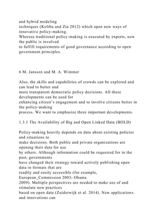 and hybrid modeling
techniques (Koliba and Zia 2012) which open new ways of
innovative policy-making.
Whereas traditional policy-making is executed by experts, now
the public is involved
to fulfill requirements of good governance according to open
government principles.
6 M. Janssen and M. A. Wimmer
Also, the skills and capabilities of crowds can be explored and
can lead to better and
more transparent democratic policy decisions. All these
developments can be used for
enhancing citizen’s engagement and to involve citizens better in
the policy-making
process. We want to emphasize three important developments.
1.3.1 The Availability of Big and Open Linked Data (BOLD)
Policy-making heavily depends on data about existing policies
and situations to
make decisions. Both public and private organizations are
opening their data for use
by others. Although information could be requested for in the
past, governments
have changed their strategy toward actively publishing open
data in formats that are
readily and easily accessible (for example,
European_Commission 2003; Obama
2009). Multiple perspectives are needed to make use of and
stimulate new practices
based on open data (Zuiderwijk et al. 2014). New applications
and innovations can
 
