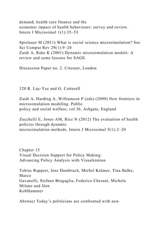demand, health care finance and the
economic impact of health behaviours: survey and review.
Intern J Microsimul 1(1):35–53
Spielauer M (2011) What is social science microsimulation? Soc
Sci Comput Rev 29(1):9–20
Zaidi A, Rake K (2001) Dynamic microsimulation models: A
review and some lessons for SAGE.
Discussion Paper no. 2. Citeseer, London
320 R. Lay-Yee and G. Cotterell
Zaidi A, Harding A, Williamson P (eds) (2009) New frontiers in
microsimulation modeling. Public
policy and social welfare, vol 36. Ashgate, England
Zucchelli E, Jones AM, Rice N (2012) The evaluation of health
policies through dynamic
microsimulation methods. Intern J Microsimul 5(1):2–20
Chapter 15
Visual Decision Support for Policy Making:
Advancing Policy Analysis with Visualization
Tobias Ruppert, Jens Dambruch, Michel Krämer, Tina Balke,
Marco
Gavanelli, Stefano Bragaglia, Federico Chesani, Michela
Milano and Jörn
Kohlhammer
Abstract Today’s politicians are confronted with new
 