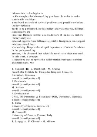 information technologies to
tackle complex decision-making problems. In order to make
sustainable decisions,
a profound analysis of societal problems and possible solutions
(policy options)
needs to be performed. In this policy-analysis process, different
stakeholders are
involved. Besides internal direct advisors of the policy makers
(policy analysts),
external experts from different scientific disciplines can support
evidence-based deci-
sion making. Despite the alleged importance of scientific advice
in the policy-making
process, it is observed that scientific results are often not used.
In this work, a concept
is described that supports the collaboration between scientists
and politicians. We
T. Ruppert (�) · J. Dambruch · M. Krämer
Fraunhofer Institute for Computer Graphics Research,
Darmstadt, Germany
e-mail: [email protected]
J. Dambruch
e-mail: [email protected]
M. Krämer
e-mail: [email protected]
J. Kohlhammer
GRIS, TU Darmstadt & Fraunhofer IGD, Darmstadt, Germany
e-mail: [email protected]
T. Balke
University of Surrey, Surrey, UK
e-mail: [email protected]
M. Gavanelli
University of Ferrara, Ferrara, Italy
e-mail: [email protected]
S. Bragaglia · F. Chesani · M. Milano
 
