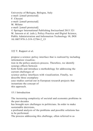 University of Bologna, Bologna, Italy
e-mail: [email protected]
F. Chesani
e-mail: [email protected]
M. Milano
e-mail: [email protected]
© Springer International Publishing Switzerland 2015 321
M. Janssen et al. (eds.), Policy Practice and Digital Science,
Public Administration and Information Technology 10, DOI
10.1007/978-3-319-12784-2_15
322 T. Ruppert et al.
propose a science–policy interface that is realized by including
information visualiza-
tion in the policy-analysis process. Therefore, we identify
synergy effects between
both fields and introduce a methodology for addressing the
current challenges of
science–policy interfaces with visualization. Finally, we
describe three exemplary
case studies carried out in European research projects that
instantiate the concept of
this approach.
15.1 Introduction
The increasing complexity of societal and economic problems in
the past decades
has brought new challenges to politicians. In order to make
sustainable decisions,
a profound analysis of the problems and possible solutions has
to be performed.
The process addressing this challenge, often referred to as
 