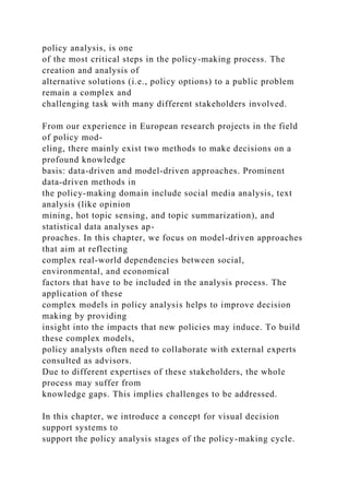 policy analysis, is one
of the most critical steps in the policy-making process. The
creation and analysis of
alternative solutions (i.e., policy options) to a public problem
remain a complex and
challenging task with many different stakeholders involved.
From our experience in European research projects in the field
of policy mod-
eling, there mainly exist two methods to make decisions on a
profound knowledge
basis: data-driven and model-driven approaches. Prominent
data-driven methods in
the policy-making domain include social media analysis, text
analysis (like opinion
mining, hot topic sensing, and topic summarization), and
statistical data analyses ap-
proaches. In this chapter, we focus on model-driven approaches
that aim at reflecting
complex real-world dependencies between social,
environmental, and economical
factors that have to be included in the analysis process. The
application of these
complex models in policy analysis helps to improve decision
making by providing
insight into the impacts that new policies may induce. To build
these complex models,
policy analysts often need to collaborate with external experts
consulted as advisors.
Due to different expertises of these stakeholders, the whole
process may suffer from
knowledge gaps. This implies challenges to be addressed.
In this chapter, we introduce a concept for visual decision
support systems to
support the policy analysis stages of the policy-making cycle.
 
