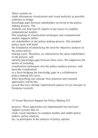 These systems in-
clude information visualization and visual analytics as possible
solutions to bridge
knowledge gaps between stakeholders involved in the policy-
making process. The
methods can help non-IT experts to get access to complex
computational models.
The coupling of visualization techniques and computational
models supports differ-
ent stakeholders in the policy-making process. The standard
policy cycle will build
the foundation of identifying the need for objective analysis in
the entire policy-
making cycle. Therefore, we characterize the main stakeholders
in the process, and
identify knowledge gaps between these roles. We emphasize the
merits of including
visualization techniques into the policy-analysis process, and
describe visualization
as a facet bridging the knowledge gaps in a collaborative
policy-making life cycle.
After describing our concept, best practices and research
approaches will be dis-
cussed that have already implemented aspects of our concepts in
European research
15 Visual Decision Support for Policy Making 323
projects. These approaches are implemented into decision-
support systems that in-
clude visual interfaces to complex models and enable policy
makers, policy analysts,
etc. to participate in the analysis of policy options.
 