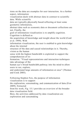 tions on the data are examples for user interaction. As a further
aspect, information
visualization deals with abstract data in contrast to scientific
data. While scientific
data are typically physically based reflecting at least some
geometric information,
abstract data such as economic data or document collections are
not. Finally, the
goal of information visualization is to amplify cognition.
Cognition is defined as
the acquisition of knowledge and insight about the world (Card
et al. 1999). With
information visualization, the user is enabled to gain knowledge
about the internal
structure of the data and causal relationships in it. Thereby,
vision as the human
sense with the highest bandwidth is exploited to support the
comprehension of in-
formation. “Visual representations and interaction techniques
take advantage of the
human eye’s broad bandwidth pathway into the mind to allow
users to see, explore,
and understand large amounts of information at once” (Thomas
and Cook 2005).
Following Stephen Few, the purpose of information
visualization is to support
the exploration, sensemaking, and communication of data (Few
2009). Extracted
from his work, Fig. 15.1 provides an overview of the broader
data visualization field.
Here, the activities addressed by data visualization are
exploration and sensemaking
 