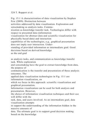324 T. Ruppert et al.
Fig. 15.1 A characterization of data visualization by Stephen
Few (2009). Distinction between
activities addressed by data visualization. Exploration and
sensemaking as analysis tasks. Commu-
nication as knowledge transfer task. Technologies differ with
respect to presented data (information
visualization for abstract data and scientific visualization for
physically based data) and interaction
capabilities of the technologies, e.g., graphical presentation
does not imply user interaction. Under-
standing of provided information as intermediate goal. Good
decisions based on derived knowledge
as the end goal
as analysis tasks, and communication as knowledge transfer
task. While exploration
and sensemaking have the goal to extract knowledge from data,
the purpose of
communication is the transfer and presentation of these analysis
outcomes. The
applied data visualization technologies in Fig. 15.1 are
information visualization, on
which we focus in this approach: scientific visualization and
graphical presentation.
Information visualization can be used for both analysis and
presentation. However,
the choice of information visualization techniques and their use
will differ with the
task, data, and users involved. As an intermediate goal, data
visualization attempts
to support the understanding of the information hidden in the
massive amounts of
data. The ultimate goal is to support good decision making
based on the knowledge
 