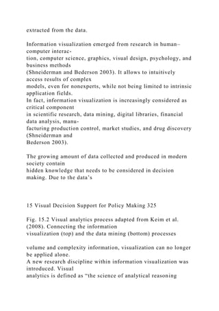 extracted from the data.
Information visualization emerged from research in human–
computer interac-
tion, computer science, graphics, visual design, psychology, and
business methods
(Shneiderman and Bederson 2003). It allows to intuitively
access results of complex
models, even for nonexperts, while not being limited to intrinsic
application fields.
In fact, information visualization is increasingly considered as
critical component
in scientific research, data mining, digital libraries, financial
data analysis, manu-
facturing production control, market studies, and drug discovery
(Shneiderman and
Bederson 2003).
The growing amount of data collected and produced in modern
society contain
hidden knowledge that needs to be considered in decision
making. Due to the data’s
15 Visual Decision Support for Policy Making 325
Fig. 15.2 Visual analytics process adapted from Keim et al.
(2008). Connecting the information
visualization (top) and the data mining (bottom) processes
volume and complexity information, visualization can no longer
be applied alone.
A new research discipline within information visualization was
introduced. Visual
analytics is defined as “the science of analytical reasoning
 