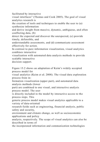 facilitated by interactive
visual interfaces” (Thomas and Cook 2005). The goal of visual
analytics research is
the creation of tools and techniques to enable the user to (a)
synthesize information
and derive insight from massive, dynamic, ambiguous, and often
conflicting data, (b)
detect the expected and discover the unexpected, (c) provide
timely, defensible, and
understandable assessments, and (d) communicate assessment
effectively for action.
In contrast to pure information visualization, visual analytics
combines interactive
visualization with automated data analysis methods to provide
scalable interactive
decision support.
Figure 15.2 shows an adaptation of Keim’s widely accepted
process model for
visual analytics (Keim et al. 2008). The visual data exploration
process from in-
formation visualization (upper part), and automated data
analysis methods (lower
part) are combined to one visual, and interactive analysis
process model. The user
is directly included in the model by interactive access to the
process steps. This
generic process model makes visual analytics applicable to a
variety of data-oriented
research fields such as engineering, financial analysis, public
safety and security,
environment and climate change, as well as socioeconomic
applications and policy
analysis, respectively. The scope of visual analytics can also be
described in terms of
the incorporated information and communication technologies
 