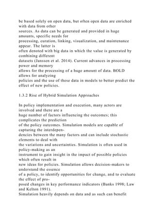 be based solely on open data, but often open data are enriched
with data from other
sources. As data can be generated and provided in huge
amounts, specific needs for
processing, curation, linking, visualization, and maintenance
appear. The latter is
often denoted with big data in which the value is generated by
combining different
datasets (Janssen et al. 2014). Current advances in processing
power and memory
allows for the processing of a huge amount of data. BOLD
allows for analyzing
policies and the use of these data in models to better predict the
effect of new policies.
1.3.2 Rise of Hybrid Simulation Approaches
In policy implementation and execution, many actors are
involved and there are a
huge number of factors influencing the outcomes; this
complicates the prediction
of the policy outcomes. Simulation models are capable of
capturing the interdepen-
dencies between the many factors and can include stochastic
elements to deal with
the variations and uncertainties. Simulation is often used in
policy-making as an
instrument to gain insight in the impact of possible policies
which often result in
new ideas for policies. Simulation allows decision-makers to
understand the essence
of a policy, to identify opportunities for change, and to evaluate
the effect of pro-
posed changes in key performance indicators (Banks 1998; Law
and Kelton 1991).
Simulation heavily depends on data and as such can benefit
 