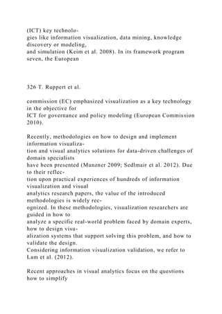 (ICT) key technolo-
gies like information visualization, data mining, knowledge
discovery or modeling,
and simulation (Keim et al. 2008). In its framework program
seven, the European
326 T. Ruppert et al.
commission (EC) emphasized visualization as a key technology
in the objective for
ICT for governance and policy modeling (European Commission
2010).
Recently, methodologies on how to design and implement
information visualiza-
tion and visual analytics solutions for data-driven challenges of
domain specialists
have been presented (Munzner 2009; Sedlmair et al. 2012). Due
to their reflec-
tion upon practical experiences of hundreds of information
visualization and visual
analytics research papers, the value of the introduced
methodologies is widely rec-
ognized. In these methodologies, visualization researchers are
guided in how to
analyze a specific real-world problem faced by domain experts,
how to design visu-
alization systems that support solving this problem, and how to
validate the design.
Considering information visualization validation, we refer to
Lam et al. (2012).
Recent approaches in visual analytics focus on the questions
how to simplify
 