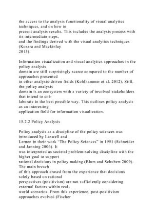 the access to the analysis functionality of visual analytics
techniques, and on how to
present analysis results. This includes the analysis process with
its intermediate steps,
and the findings derived with the visual analytics techniques
(Kosara and Mackinlay
2013).
Information visualization and visual analytics approaches in the
policy analysis
domain are still surprisingly scarce compared to the number of
approaches presented
in other analysis-driven fields (Kohlhammer et al. 2012). Still,
the policy analysis
domain is an ecosystem with a variety of involved stakeholders
that intend to col-
laborate in the best possible way. This outlines policy analysis
as an interesting
application field for information visualization.
15.2.2 Policy Analysis
Policy analysis as a discipline of the policy sciences was
introduced by Laswell and
Lernen in their work “The Policy Sciences” in 1951 (Schneider
and Janning 2006). It
was interpreted as societal problem-solving discipline with the
higher goal to support
rational decisions in policy making (Blum and Schubert 2009).
The main breach
of this approach erased from the experience that decisions
solely based on rational
perspectives (positivism) are not sufficiently considering
external factors within real-
world scenarios. From this experience, post-positivism
approaches evolved (Fischer
 