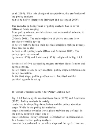et al. 2007). With this change of perspectives, the profession of
the policy analysts
had to be newly interpreted (Howlett and Wellstead 2009).
The knowledge background of policy analysts has to cover
different facets ranging
from policy science, social science, and economical science, to
computer science
(Göttrik 2009). The main objective of policy analysts is to
provide scientific advice
to policy makers during their political decision-making process.
This process is also
defined as the policy cycle (Blum and Schubert 2009). The
policy cycle introduced
by Jones (1970) and Anderson (1975) is depicted in Fig. 15.3.
It consists of five succeeding stages: problem identification and
agenda setting,
policy formulation, policy adoption, policy implementation, and
policy evaluation.
In the first stage, public problems are identified and the
political agenda is set by
15 Visual Decision Support for Policy Making 327
Fig. 15.3 Policy cycle adapted from Jones (1970) and Anderson
(1975). Policy analysis is mainly
conducted in the policy formulation and the policy adoption
stage. While in the policy formulation
stage, alternative solutions to a given problem are defined; in
the policy adoption stage, one of
these solutions (policy options) is selected for implementation.
In a broader sense, policy analysis
can also be conducted in the other stages of the cycle. However,
 