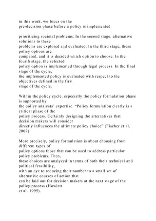 in this work, we focus on the
pre-decision phase before a policy is implemented
prioritizing societal problems. In the second stage, alternative
solutions to these
problems are explored and evaluated. In the third stage, these
policy options are
compared, and it is decided which option to choose. In the
fourth stage, the selected
policy option is implemented through legal process. In the final
stage of the cycle,
the implemented policy is evaluated with respect to the
objectives defined in the first
stage of the cycle.
Within the policy cycle, especially the policy formulation phase
is supported by
the policy analysts’ expertise. “Policy formulation clearly is a
critical phase of the
policy process. Certainly designing the alternatives that
decision makers will consider
directly influences the ultimate policy choice” (Fischer et al.
2007).
More precisely, policy formulation is about choosing from
different types of
policy options those that can be used to address particular
policy problems. Then,
these choices are analyzed in terms of both their technical and
political feasibility,
with an eye to reducing their number to a small set of
alternative courses of action that
can be laid out for decision makers at the next stage of the
policy process (Howlett
et al. 1995).
 
