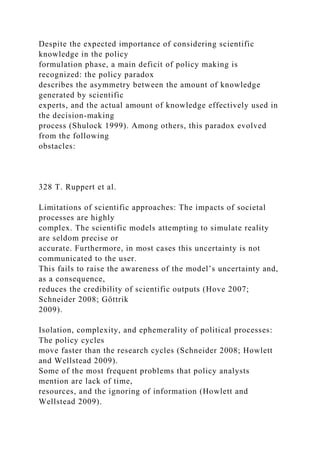 Despite the expected importance of considering scientific
knowledge in the policy
formulation phase, a main deficit of policy making is
recognized: the policy paradox
describes the asymmetry between the amount of knowledge
generated by scientific
experts, and the actual amount of knowledge effectively used in
the decision-making
process (Shulock 1999). Among others, this paradox evolved
from the following
obstacles:
328 T. Ruppert et al.
Limitations of scientific approaches: The impacts of societal
processes are highly
complex. The scientific models attempting to simulate reality
are seldom precise or
accurate. Furthermore, in most cases this uncertainty is not
communicated to the user.
This fails to raise the awareness of the model’s uncertainty and,
as a consequence,
reduces the credibility of scientific outputs (Hove 2007;
Schneider 2008; Göttrik
2009).
Isolation, complexity, and ephemerality of political processes:
The policy cycles
move faster than the research cycles (Schneider 2008; Howlett
and Wellstead 2009).
Some of the most frequent problems that policy analysts
mention are lack of time,
resources, and the ignoring of information (Howlett and
Wellstead 2009).
 